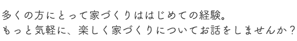 多くの方にとって家づくりははじめての経験。もっと気軽に、楽しく家づくりについてお話をしませんか?