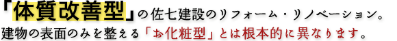 「体質改善型」の佐七建設のリフォーム・リノベーション。建物の表面のみを整える「お化粧型」とは根本的に異なります。